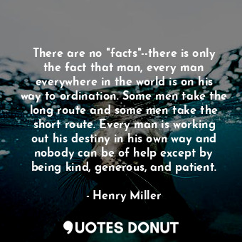There are no "facts"--there is only the fact that man, every man everywhere in the world is on his way to ordination. Some men take the long route and some men take the short route. Every man is working out his destiny in his own way and nobody can be of help except by being kind, generous, and patient.
