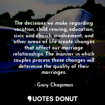 The decisions we make regarding vocation, child rearing, education, civic and church involvement, and other areas of life create changes that affect our marriage relationships. The manner in which couples process these changes will determine the quality of their marriages.