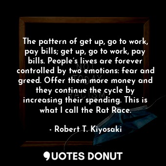 The pattern of get up, go to work, pay bills; get up, go to work, pay bills. People’s lives are forever controlled by two emotions: fear and greed. Offer them more money and they continue the cycle by increasing their spending. This is what I call the Rat Race.