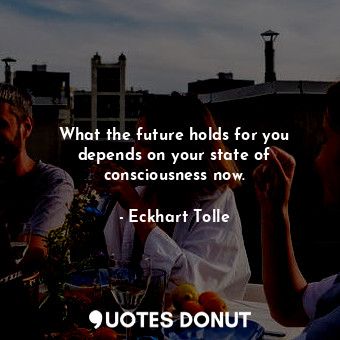What the future holds for you depends on your state of consciousness now.