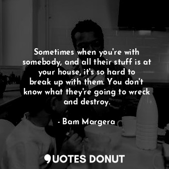 Sometimes when you&#39;re with somebody, and all their stuff is at your house, it&#39;s so hard to break up with them. You don&#39;t know what they&#39;re going to wreck and destroy.