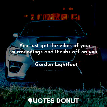  You just get the vibes of your surroundings and it rubs off on you.... - Gordon Lightfoot - Quotes Donut