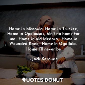 Home in Missoula, Home in Truckee, Home in Opelousas, Ain't no home for me.  Home in old Medora,  Home in Wounded Knee,  Home in Ogallala,  Home I'll never be