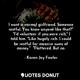 I want a normal girlfriend. Someone restful. You know anyone like that?"  "I'd volunteer if you were rich," I told him. "Like hugely rich. I could be restful for massive sums of money."  "Flattered. But no.