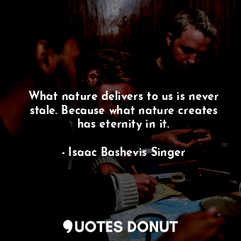 What nature delivers to us is never stale. Because what nature creates has eternity in it.