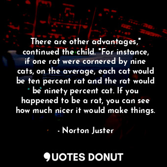 There are other advantages," continued the child. "For instance, if one rat were cornered by nine cats, on the average, each cat would be ten percent rat and the rat would be ninety percent cat. If you happened to be a rat, you can see how much nicer it would make things.