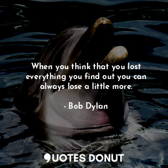 When you think that you lost everything you find out you can always lose a little more.