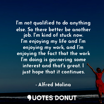 I&#39;m not qualified to do anything else. So there better be another job. I&#39;m kind of stuck now. I&#39;m enjoying my life and I&#39;m enjoying my work, and I&#39;m enjoying the fact that the work I&#39;m doing is garnering some interest and that&#39;s great. I just hope that it continues.