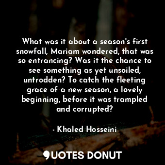 What was it about a season's first snowfall, Mariam wondered, that was so entrancing? Was it the chance to see something as yet unsoiled, untrodden? To catch the fleeting grace of a new season, a lovely beginning, before it was trampled and corrupted?