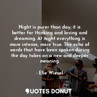 Night is purer than day; it is better for thinking and loving and dreaming. At night everything is more intense, more true. The echo of words that have been spoken during the day takes on a new and deeper meaning.