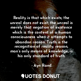 Reality is that which exists; the unreal does not exist; the unreal is merely that negation of existence which is the content of a human consciousness when it attempts to abandon reason. Truth is the recognition of reality; reason, man’s only means of knowledge, is his only standard of truth.