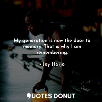 My generation is now the door to memory. That is why I am remembering.