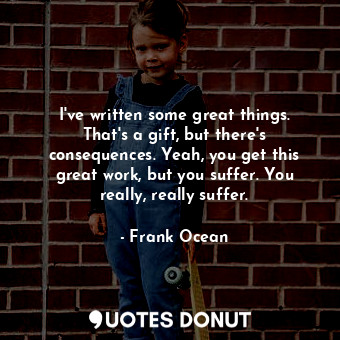 I&#39;ve written some great things. That&#39;s a gift, but there&#39;s consequences. Yeah, you get this great work, but you suffer. You really, really suffer.