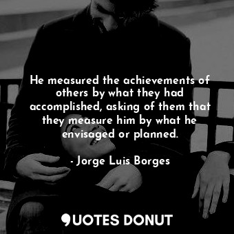 He measured the achievements of others by what they had accomplished, asking of them that they measure him by what he envisaged or planned.