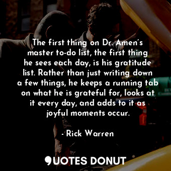 The first thing on Dr. Amen’s master to-do list, the first thing he sees each day, is his gratitude list. Rather than just writing down a few things, he keeps a running tab on what he is grateful for, looks at it every day, and adds to it as joyful moments occur.