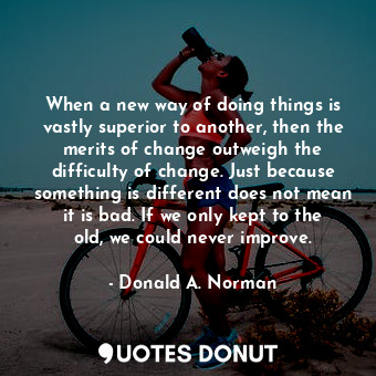 When a new way of doing things is vastly superior to another, then the merits of change outweigh the difficulty of change. Just because something is different does not mean it is bad. If we only kept to the old, we could never improve.