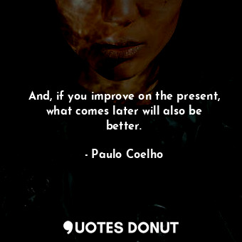 And, if you improve on the present, what comes later will also be better.