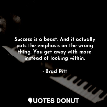 Success is a beast. And it actually puts the emphasis on the wrong thing. You get away with more instead of looking within.