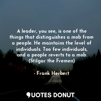 A leader, you see, is one of the things that distinguishes a mob from a people. He maintains the level of individuals. Too few individuals, and a people reverts to a mob. (Stilgar the Fremen)