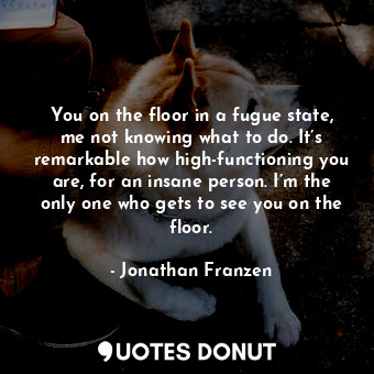 You on the floor in a fugue state, me not knowing what to do. It’s remarkable how high-functioning you are, for an insane person. I’m the only one who gets to see you on the floor.
