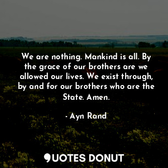 We are nothing. Mankind is all. By the grace of our brothers are we allowed our lives. We exist through, by and for our brothers who are the State. Amen.