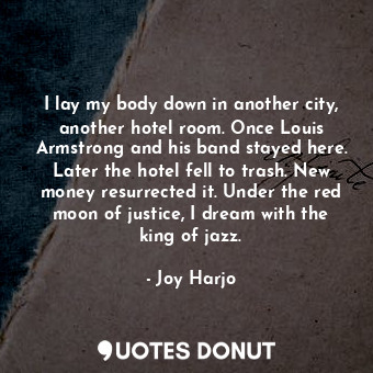 I lay my body down in another city, another hotel room. Once Louis Armstrong and his band stayed here. Later the hotel fell to trash. New money resurrected it. Under the red moon of justice, I dream with the king of jazz.