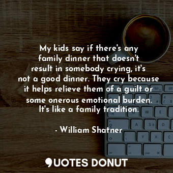 My kids say if there&#39;s any family dinner that doesn&#39;t result in somebody crying, it&#39;s not a good dinner. They cry because it helps relieve them of a guilt or some onerous emotional burden. It&#39;s like a family tradition.