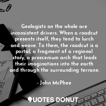 Geologists on the whole are inconsistent drivers. When a roadcut presents itself, they tend to lurch and weave. To them, the roadcut is a portal, a fragment of a regional story, a proscenium arch that leads their imaginations into the earth and through the surrounding terrane.