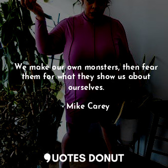 We make our own monsters, then fear them for what they show us about ourselves.