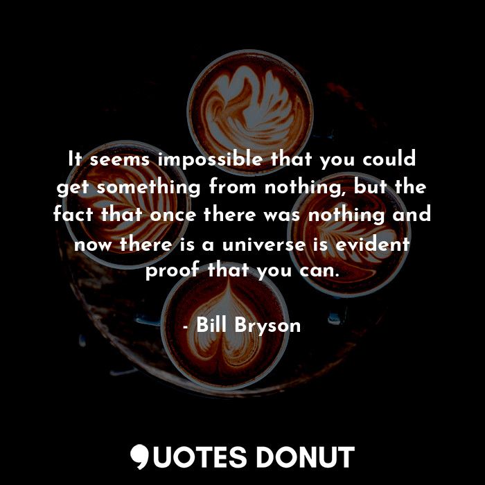 It seems impossible that you could get something from nothing, but the fact that once there was nothing and now there is a universe is evident proof that you can.