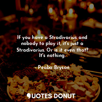If you have a Stradivarius and nobody to play it, it&#39;s just a Stradivarius. Or is it even that? It&#39;s nothing.