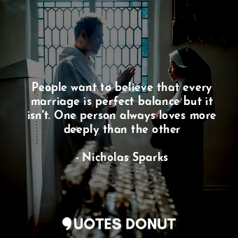 People want to believe that every marriage is perfect balance but it isn't. One person always loves more deeply than the other