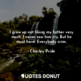  I grew up not liking my father very much. I never saw him cry. But he must have.... - Charley Pride - Quotes Donut