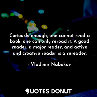 Curiously enough, one cannot read a book; one can only reread it. A good reader, a major reader, and active and creative reader is a rereader.