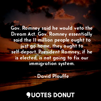 Gov. Romney said he would veto the Dream Act. Gov. Romney essentially said the 11 million people ought to just go home, they ought to self-deport. President Romney, if he is elected, is not going to fix our immigration system.