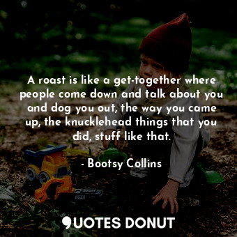 A roast is like a get-together where people come down and talk about you and dog you out, the way you came up, the knucklehead things that you did, stuff like that.