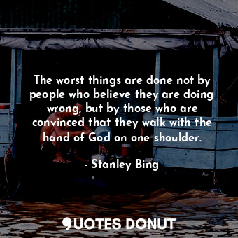 The worst things are done not by people who believe they are doing wrong, but by those who are convinced that they walk with the hand of God on one shoulder.