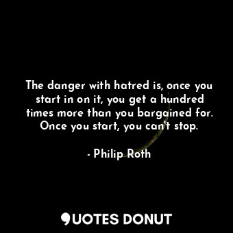 The danger with hatred is, once you start in on it, you get a hundred times more than you bargained for. Once you start, you can't stop.