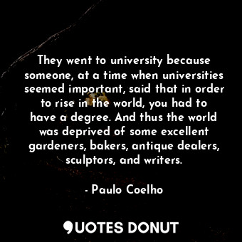 They went to university because someone, at a time when universities seemed important, said that in order to rise in the world, you had to have a degree. And thus the world was deprived of some excellent gardeners, bakers, antique dealers, sculptors, and writers.