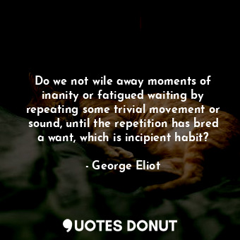 Do we not wile away moments of inanity or fatigued waiting by repeating some trivial movement or sound, until the repetition has bred a want, which is incipient habit?