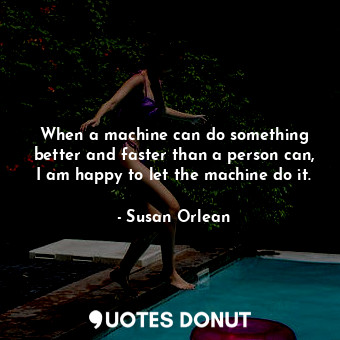 When a machine can do something better and faster than a person can, I am happy to let the machine do it.