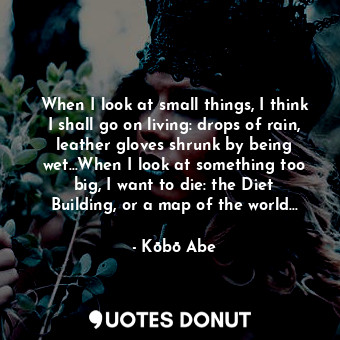 When I look at small things, I think I shall go on living: drops of rain, leather gloves shrunk by being wet...When I look at something too big, I want to die: the Diet Building, or a map of the world...