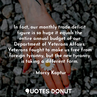 In fact, our monthly trade deficit figure is so huge it equals the entire annual budget of our Department of Veterans Affairs. Veterans fought to make us free from foreign tyranny, but the new tyranny is taking a different form.