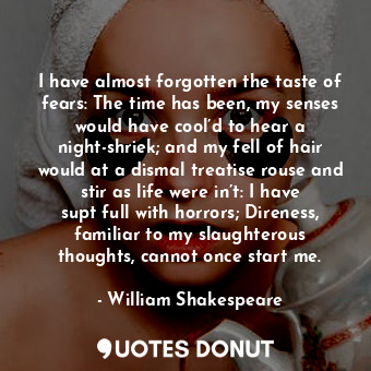 I have almost forgotten the taste of fears: The time has been, my senses would have cool’d to hear a night-shriek; and my fell of hair would at a dismal treatise rouse and stir as life were in’t: I have supt full with horrors; Direness, familiar to my slaughterous thoughts, cannot once start me.