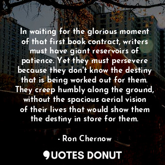 In waiting for the glorious moment of that first book contract, writers must have giant reservoirs of patience. Yet they must persevere because they don't know the destiny that is being worked out for them. They creep humbly along the ground, without the spacious aerial vision of their lives that would show them the destiny in store for them.