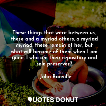 These things that were between us, these and a myriad others, a myriad myriad, these remain of her, but what will become of them when I am gone, I who am their repository and sole preserver?