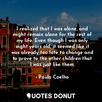 I realized that I was alone, and might remain alone for the rest of my life. Even though I was only eight years old, it seemed like it was already too late to change and to prove to the other children that I was just like them.