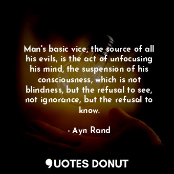 Man's basic vice, the source of all his evils, is the act of unfocusing his mind, the suspension of his consciousness, which is not blindness, but the refusal to see, not ignorance, but the refusal to know.