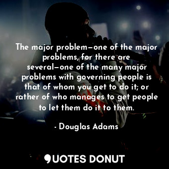 The major problem—one of the major problems, for there are several—one of the many major problems with governing people is that of whom you get to do it; or rather of who manages to get people to let them do it to them.