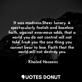 It was madness.Sheer lunacy. A spectacularly foolish and baseless faith, against enormous odds, that a world you do not control will not take from you the one thing you cannot bear to lose. Faith that the world will not destroy you.